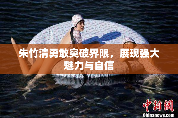 朱竹清勇敢突破界限，展现强大魅力与自信