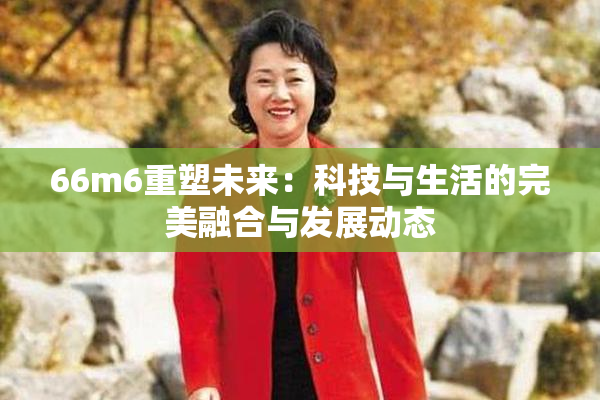 66m6重塑未来：科技与生活的完美融合与发展动态