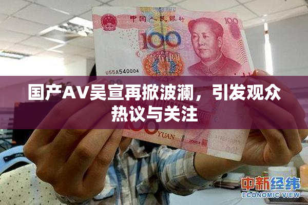 国产AV吴宣再掀波澜，引发观众热议与关注