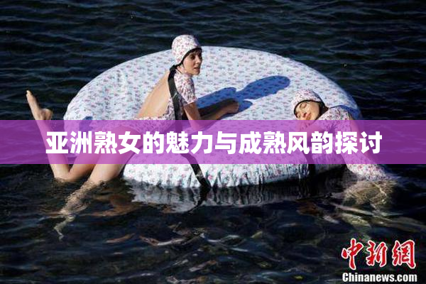 亚洲熟女的魅力与成熟风韵探讨