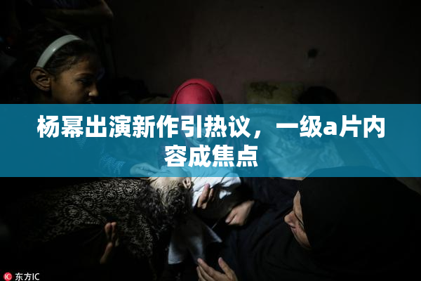 杨幂出演新作引热议，一级a片内容成焦点