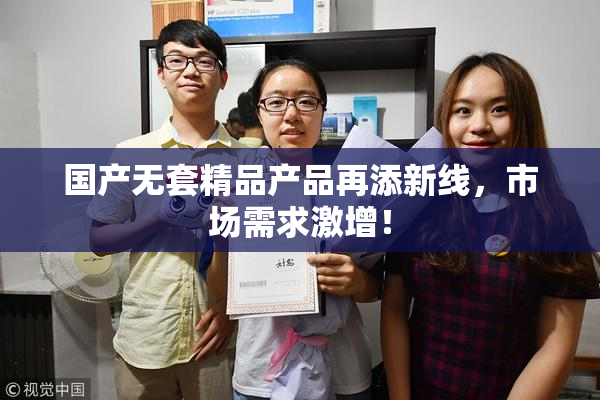 国产无套精品产品再添新线，市场需求激增！