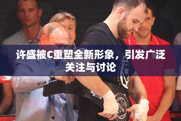 许盛被C重塑全新形象，引发广泛关注与讨论