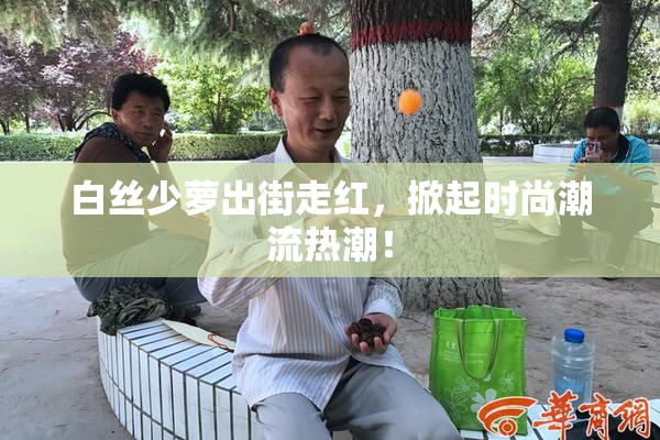 白丝少萝出街走红，掀起时尚潮流热潮！