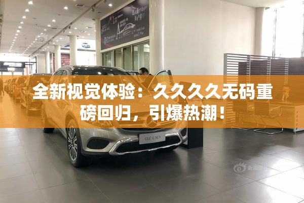 全新视觉体验：久久久久无码重磅回归，引爆热潮！