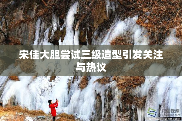 宋佳大胆尝试三级造型引发关注与热议