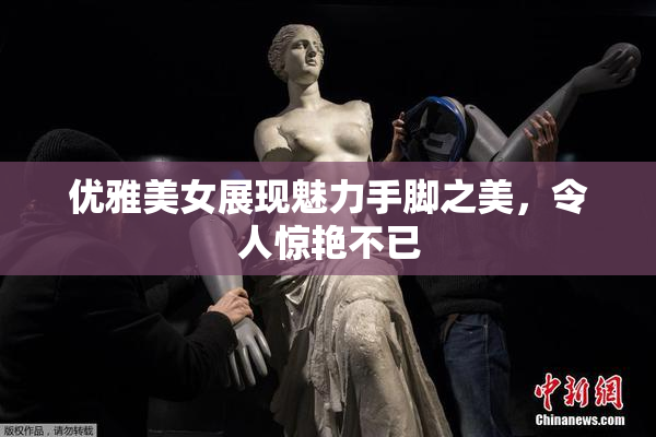 优雅美女展现魅力手脚之美，令人惊艳不已