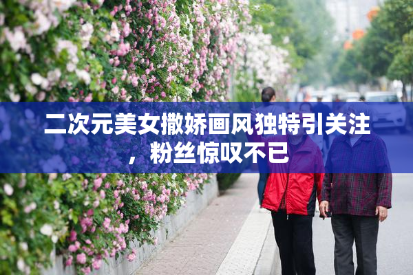 二次元美女撒娇画风独特引关注，粉丝惊叹不已