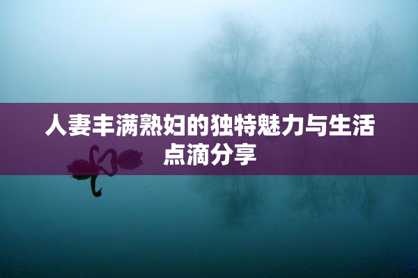 人妻丰满熟妇的独特魅力与生活点滴分享