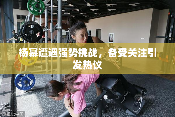 杨幂遭遇强势挑战，备受关注引发热议
