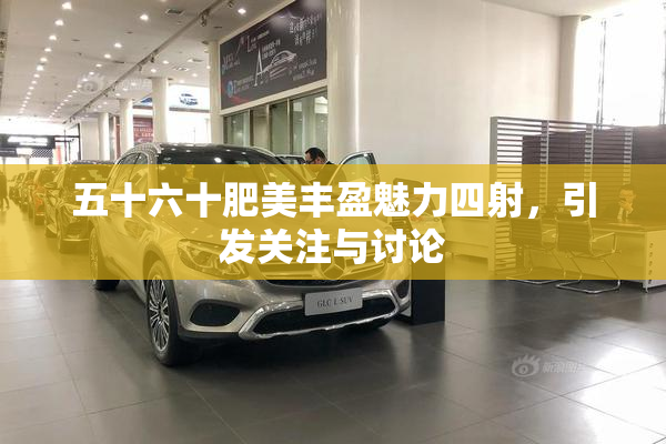 五十六十肥美丰盈魅力四射，引发关注与讨论