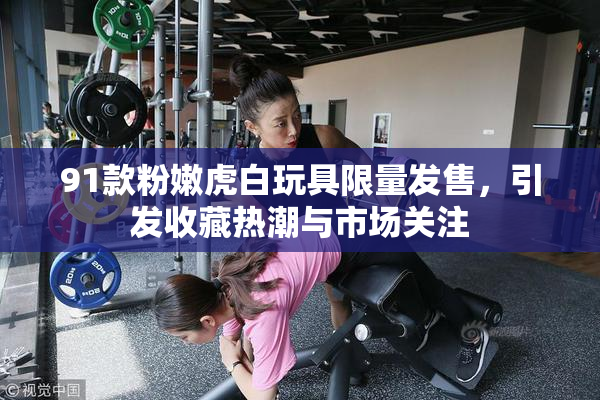 91款粉嫩虎白玩具限量发售，引发收藏热潮与市场关注