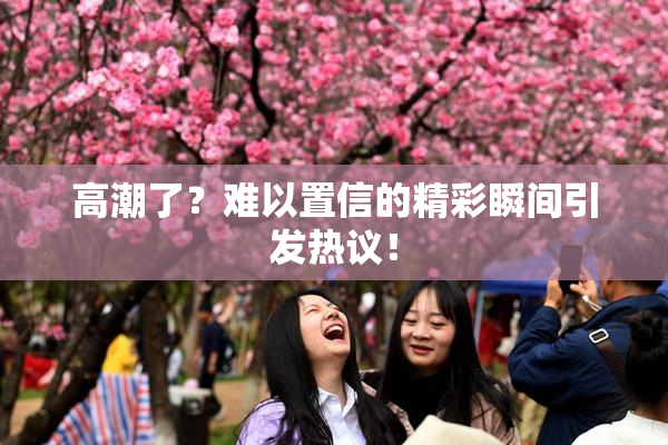 高潮了？难以置信的精彩瞬间引发热议！