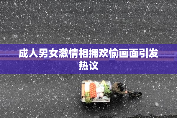 成人男女激情相拥欢愉画面引发热议