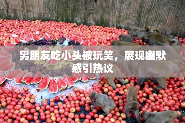 男朋友吃小头被玩笑，展现幽默感引热议
