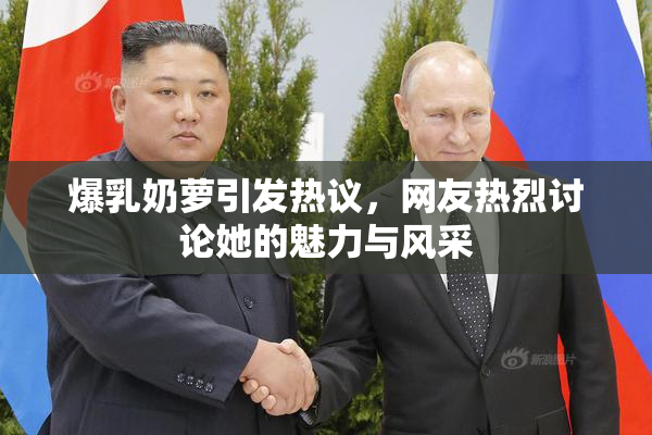 爆乳奶萝引发热议，网友热烈讨论她的魅力与风采
