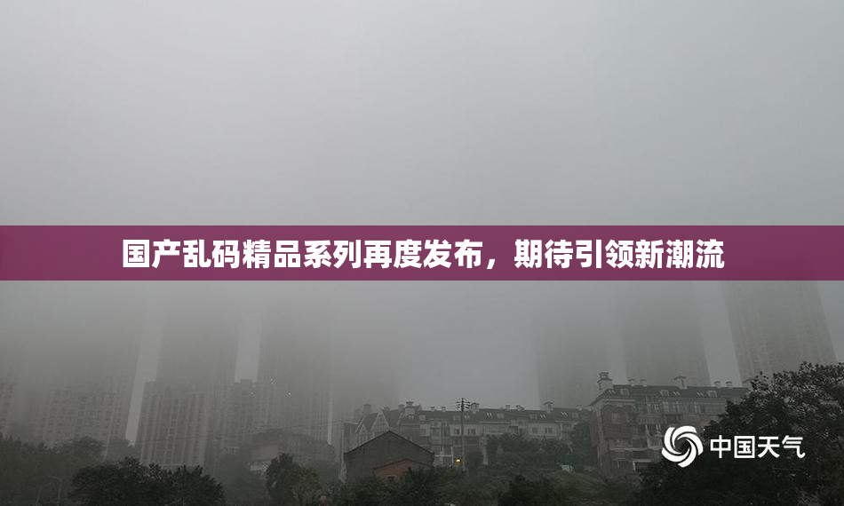 国产乱码精品系列再度发布，期待引领新潮流