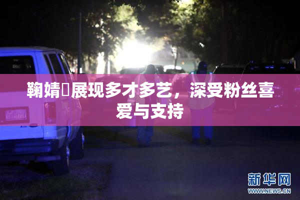 鞠婧祎展现多才多艺，深受粉丝喜爱与支持