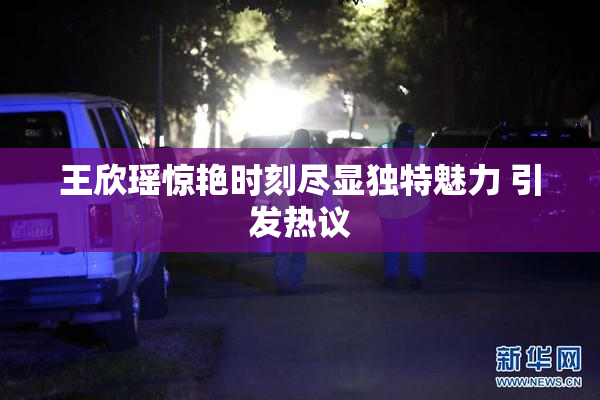 王欣瑶惊艳时刻尽显独特魅力 引发热议