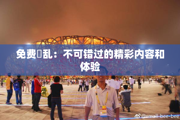 免费婬乱：不可错过的精彩内容和体验