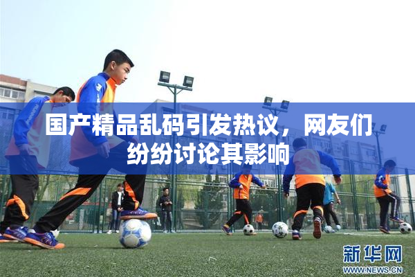 国产精品乱码引发热议，网友们纷纷讨论其影响