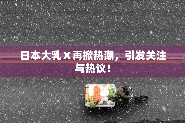 日本大乳Ⅹ再掀热潮，引发关注与热议！