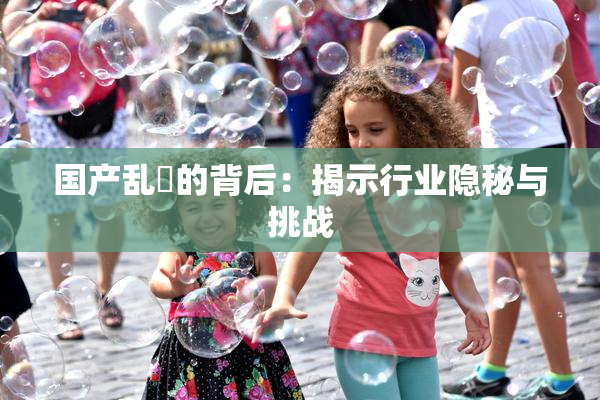 国产乱婬的背后：揭示行业隐秘与挑战