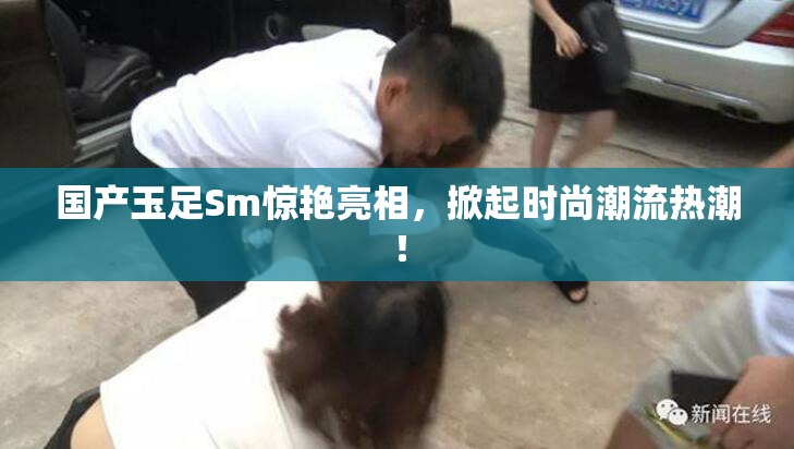 国产玉足Sm惊艳亮相，掀起时尚潮流热潮！