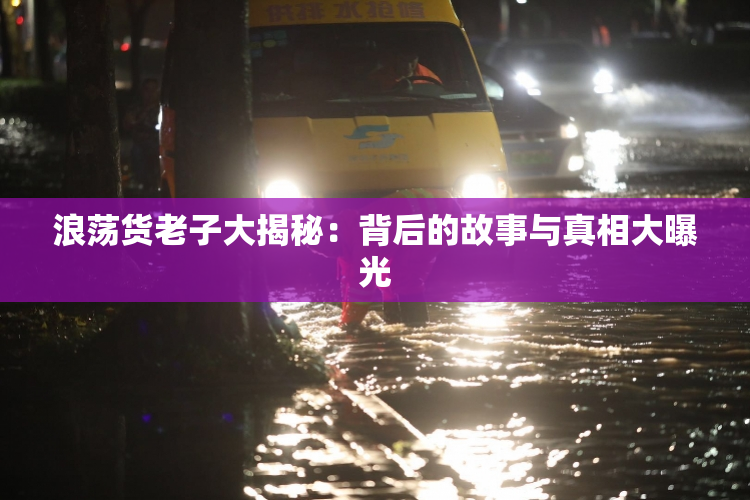 浪荡货老子大揭秘：背后的故事与真相大曝光