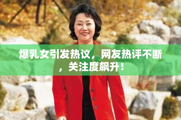 爆乳女引发热议，网友热评不断，关注度飙升！