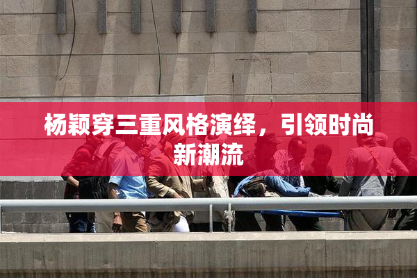 杨颖穿三重风格演绎，引领时尚新潮流