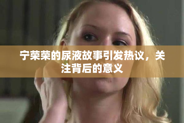 宁荣荣的尿液故事引发热议，关注背后的意义
