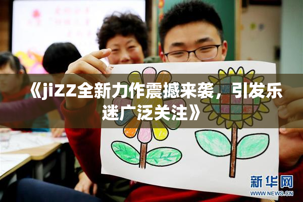 《jiZZ全新力作震撼来袭，引发乐迷广泛关注》