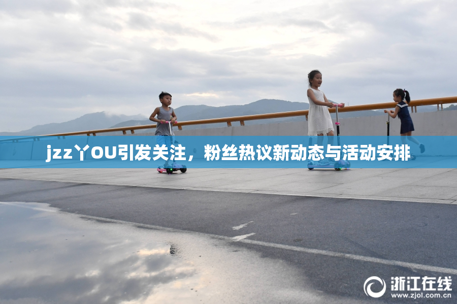 jzz丫OU引发关注，粉丝热议新动态与活动安排