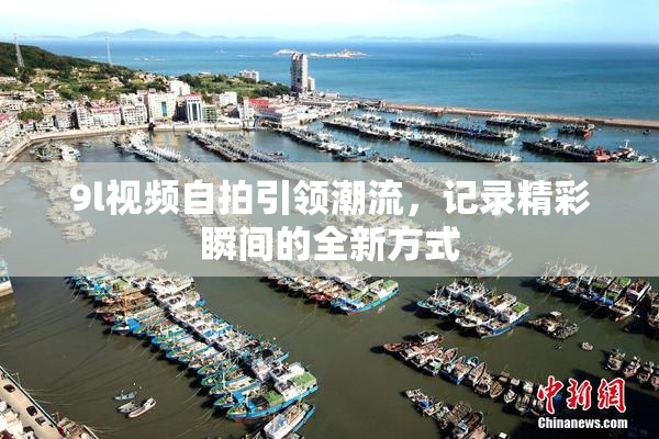 9l视频自拍引领潮流，记录精彩瞬间的全新方式