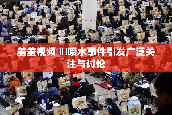 羞羞视频❌‌喷水事件引发广泛关注与讨论