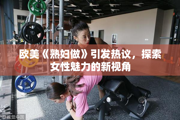 欧美《熟妇做》引发热议，探索女性魅力的新视角