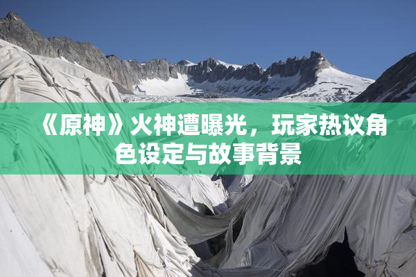 《原神》火神遭曝光，玩家热议角色设定与故事背景
