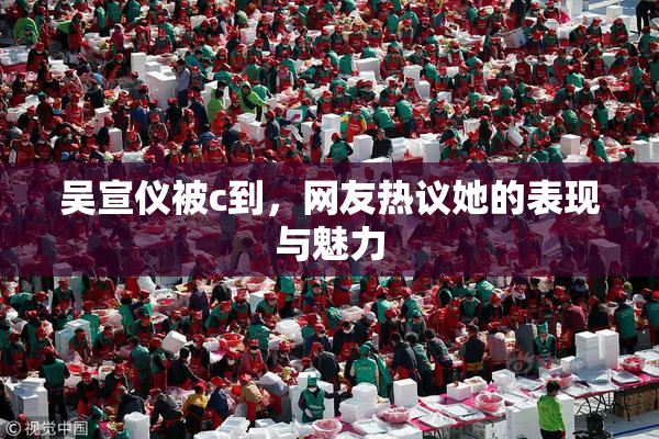 吴宣仪被c到，网友热议她的表现与魅力