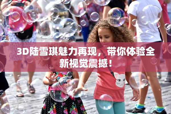 3D陆雪琪魅力再现，带你体验全新视觉震撼！