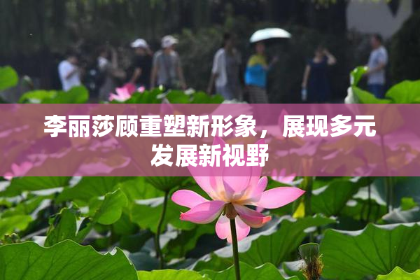 李丽莎顾重塑新形象，展现多元发展新视野