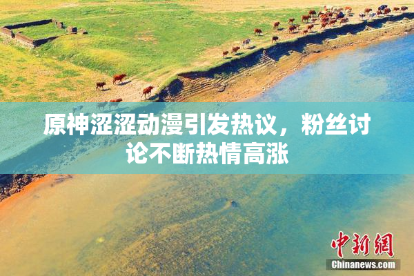 原神涩涩动漫引发热议，粉丝讨论不断热情高涨