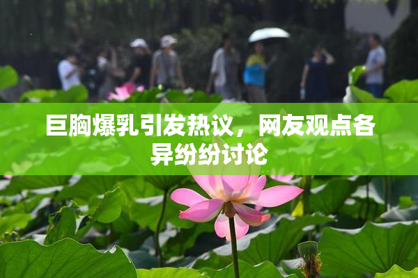 巨胸爆乳引发热议，网友观点各异纷纷讨论