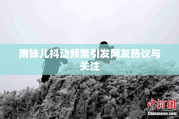 南妹儿抖动频繁引发网友热议与关注