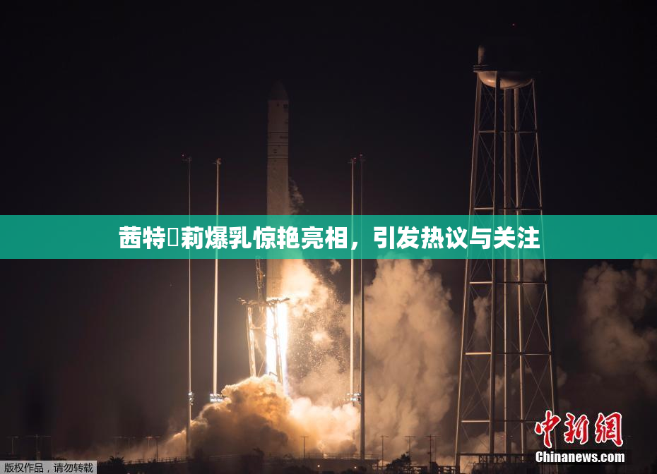 茜特菈莉爆乳惊艳亮相，引发热议与关注