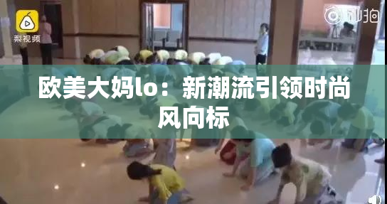 欧美大妈lo：新潮流引领时尚风向标