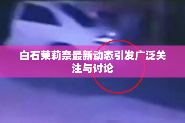白石茉莉奈最新动态引发广泛关注与讨论