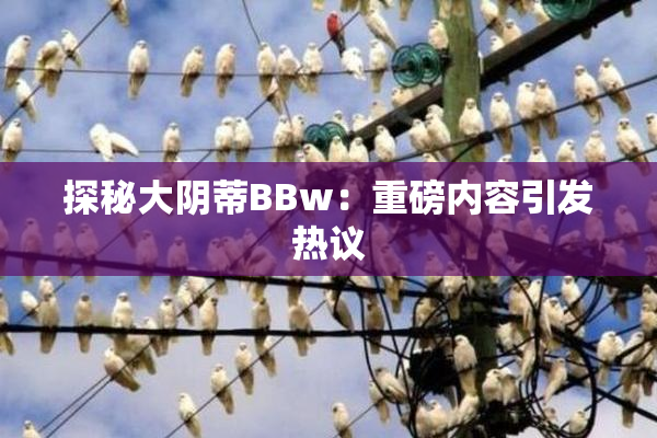 探秘大阴蒂BBw：重磅内容引发热议