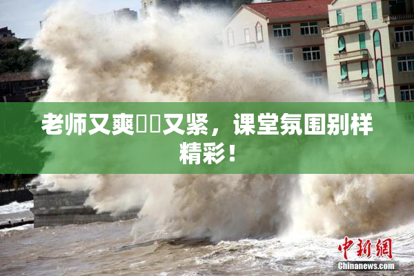 老师又爽❌‌又紧，课堂氛围别样精彩！