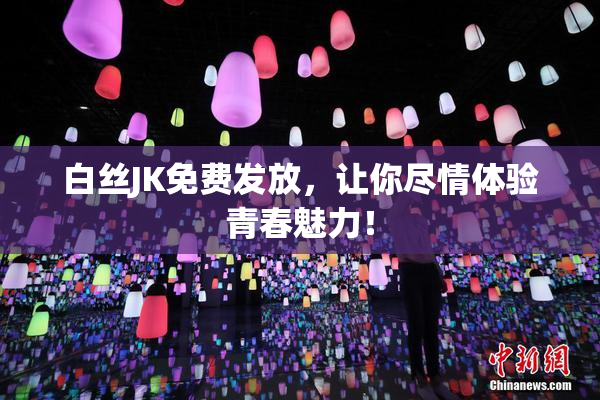 白丝JK免费发放，让你尽情体验青春魅力！